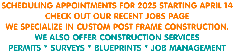 SCHEDULING APPOINTMENTS FOR 2025 STARTING APRIL 14 
CHECK OUT OUR RECENT JOBS PAGE 
WE SPECIALIZE IN CUSTOM POST FRAME CONSTRUCTION.
WE ALSO OFFER CONSTRUCTION SERVICES
PERMITS * SURVEYS * BLUEPRINTS * JOB MANAGEMENT