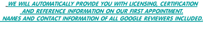  WE WILL AUTOMATICALLY PROVIDE YOU WITH LICENSING, CERTIFICATION
 AND REFERENCE INFORMATION ON OUR FIRST APPOINTMENT.
 NAMES AND CONTACT INFORMATION OF ALL GOOGLE REVIEWERS INCLUDED.
