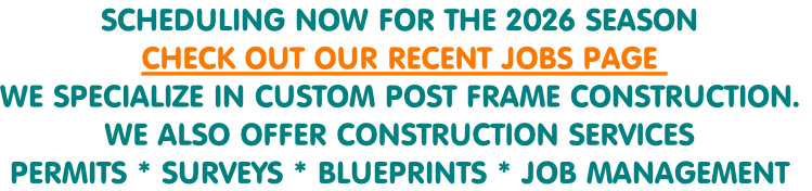 SCHEDULING NOW FOR THE 2026 SEASON 
CHECK OUT OUR RECENT JOBS PAGE 
WE SPECIALIZE IN CUSTOM POST FRAME CONSTRUCTION.
WE ALSO OFFER CONSTRUCTION SERVICES
PERMITS * SURVEYS * BLUEPRINTS * JOB MANAGEMENT