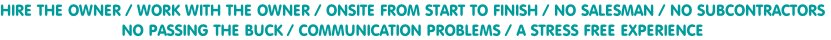 HIRE THE OWNER / WORK WITH THE OWNER / ONSITE FROM START TO FINISH / NO SALESMAN / NO SUBCONTRACTORS
NO PASSING THE BUCK / COMMUNICATION PROBLEMS / A STRESS FREE EXPERIENCE